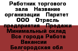 Работник торгового зала › Название организации ­ Паритет, ООО › Отрасль предприятия ­ Продажи › Минимальный оклад ­ 1 - Все города Работа » Вакансии   . Белгородская обл.,Белгород г.